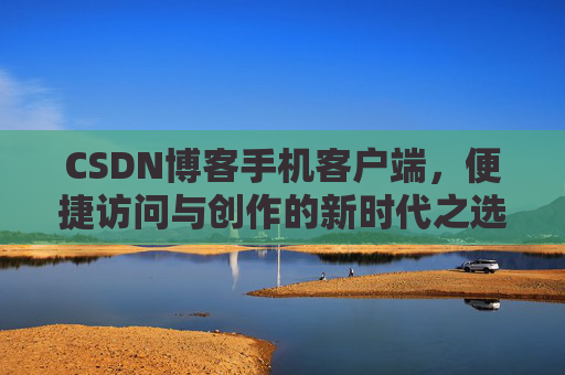 CSDN博客手机客户端,便捷访问与创作的新时代之选